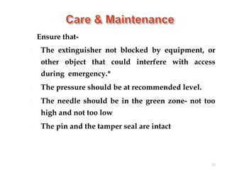 Ensure that-
 The extinguisher not blocked by equipment, or
other object that could interfere with access
during emergency.*
 The pressure should be at recommended level.
 The needle should be in the green zone- not too
high and not too low
 The pin and the tamper seal are intact
39
 