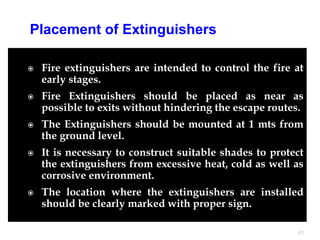  Fire extinguishers are intended to control the fire at
early stages.
 Fire Extinguishers should be placed as near as
possible to exits without hindering the escape routes.
 The Extinguishers should be mounted at 1 mts from
the ground level.
 It is necessary to construct suitable shades to protect
the extinguishers from excessive heat, cold as well as
corrosive environment.
 The location where the extinguishers are installed
should be clearly marked with proper sign.
41
Placement of Extinguishers
 