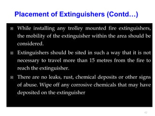  While installing any trolley mounted fire extinguishers,
the mobility of the extinguisher within the area should be
considered.
 Extinguishers should be sited in such a way that it is not
necessary to travel more than 15 metres from the fire to
reach the extinguisher.
 There are no leaks, rust, chemical deposits or other signs
of abuse. Wipe off any corrosive chemicals that may have
deposited on the extinguisher
42
Placement of Extinguishers (Contd…)
 