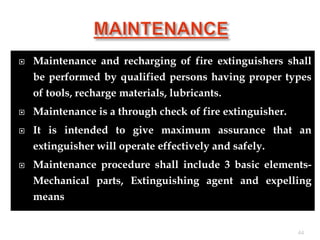  Maintenance and recharging of fire extinguishers shall
be performed by qualified persons having proper types
of tools, recharge materials, lubricants.
 Maintenance is a through check of fire extinguisher.
 It is intended to give maximum assurance that an
extinguisher will operate effectively and safely.
 Maintenance procedure shall include 3 basic elements-
Mechanical parts, Extinguishing agent and expelling
means
44
 