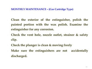 MONTHLY MAINTENANCE – (Gas Cartridge Type)
 Clean the exterior of the extinguisher, polish the
painted portion with the wax polish. Examine the
extinguisher for any corrosion.
 Check the vent hole, nozzle outlet, strainer & safety
clip.
 Check the plunger is clean & moving freely
 Make sure the extinguishers are not accidentally
discharged.
45
 