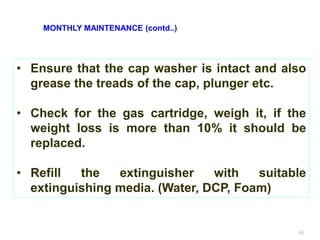 46
• Ensure that the cap washer is intact and also
grease the treads of the cap, plunger etc.
• Check for the gas cartridge, weigh it, if the
weight loss is more than 10% it should be
replaced.
• Refill the extinguisher with suitable
extinguishing media. (Water, DCP, Foam)
MONTHLY MAINTENANCE (contd..)
 