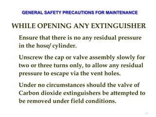 WHILE OPENING ANY EXTINGUISHER
 Ensure that there is no any residual pressure
in the hose/ cylinder.
 Unscrew the cap or valve assembly slowly for
two or three turns only, to allow any residual
pressure to escape via the vent holes.
 Under no circumstances should the valve of
Carbon dioxide extinguishers be attempted to
be removed under field conditions.
47
 