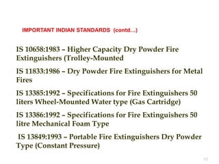  IS 10658:1983 – Higher Capacity Dry Powder Fire
Extinguishers (Trolley-Mounted
 IS 11833:1986 – Dry Powder Fire Extinguishers for Metal
Fires
 IS 13385:1992 – Specifications for Fire Extinguishers 50
liters Wheel-Mounted Water type (Gas Cartridge)
 IS 13386:1992 – Specifications for Fire Extinguishers 50
litre Mechanical Foam Type
 IS 13849:1993 – Portable Fire Extinguishers Dry Powder
Type (Constant Pressure)
62
IMPORTANT INDIAN STANDARDS (contd…)
 
