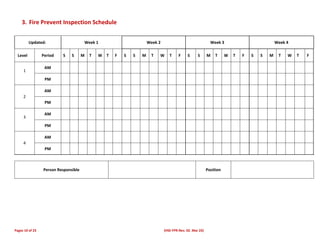 Pages 10 of 23 (HSE-FPR-Rev. 02. Mar 23)
3. Fire Prevent Inspection Schedule
Updated: Week 1 Week 2 Week 3 Week 4
Level Period S S M T W T F S S M T W T F S S M T W T F S S M T W T F
1
AM
PM
2
AM
PM
3
AM
PM
4
AM
PM
Person Responsible Position
 