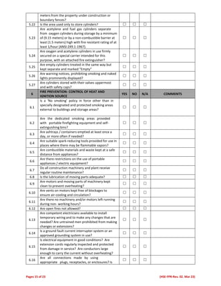 Pages 15 of 23 (HSE-FPR-Rev. 02. Mar 23)
meters from the property under construction or
boundary fences?
5.22 Is the area used only to store cylinders?   
5.23
Are acetylene and fuel gas cylinders separate
from oxygen cylinders during storage by a minimum
of (9.15 meters) or by a non-combustible barrier at
least (1.5 meters) high with fire resistant rating of at
least 1/hour (ANSI Z49.1-1967).
  
5.24
Are oxygen and acetylene cylinders in use firmly
secured on a special carrier intended for this
purpose, with an attached fire extinguisher?
  
5.25
Are empty cylinders treated in the same way but
kept separate and marked “Empty”
  
5.26
Are warning notices, prohibiting smoking and naked
lights prominently displayed?
  
5.27
Are cylinders stored with their valves uppermost
and with safety caps?
  
6
FIRE PREVENTION- CONTROL OF HEAT AND
IGNITION SOURCE
YES NO N/A COMMENTS
6.1
Is a ‘No smoking’ policy in force other than in
specially designated and protected smoking areas
external to buildings and storage areas?
  
6.2
Are the dedicated smoking areas provided
with portable firefighting equipment and self-
extinguishing bins?
  
6.3
Are ashtrays / containers emptied at least once a
day, or more often if needed?
  
6.4
Are suitable spark-reducing tools provided for use in
places where there may be flammable vapors?
  
6.5
Are combustible materials and waste kept at a safe
distance from appliances?
  
6.6
Are there restrictions on the use of portable
appliances / electric equipment?
  
6.7
Do all construction machinery and plant receive
regular routine maintenance?
  
6.8 Is the lubrication of moving parts adequate?   
6.9
Are motors and moving parts of machinery kept
clean to prevent overheating?
  
6.10
Are vents on motors kept free of blockages to
ensure air-cooling and circulation?
  
6.11
Are there no machinery and/or motors left running
during non- working hours?
  
6.12 Are open fires not allowed?   
6.13
Are competent electricians available to install
temporary wiring and to make any changes that are
needed? Are untrained men prohibited from making
changes or extensions?
  
6.14
Is a ground fault current interrupter system or an
approved grounding system in use?
  
6.15
Is electrical equipment in good conditions? Are
extension cords regularly inspected and protected
from damage in service? Are conductors large
enough to carry the current without overheating?
  
6.16
Are all connections made by using
appropriate plugs, receptacles, or enclosures? Is
  
 