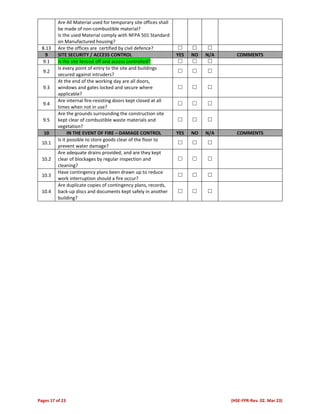 Pages 17 of 23 (HSE-FPR-Rev. 02. Mar 23)
Are All Material used for temporary site offices shall
be made of non-combustible material?
Is the used Material comply with NFPA 501 Standard
on Manufactured housing?
8.13 Are the offices are certified by civil defence?   
9 SITE SECURITY / ACCESS CONTROL YES NO N/A COMMENTS
9.1 Is the site fenced off and access controlled?   
9.2
Is every point of entry to the site and buildings
secured against intruders?
  
9.3
At the end of the working day are all doors,
windows and gates locked and secure where
applicable?
  
9.4
Are internal fire-resisting doors kept closed at all
times when not in use?
  
9.5
Are the grounds surrounding the construction site
kept clear of combustible waste materials and
vegetation?
  
10 IN THE EVENT OF FIRE – DAMAGE CONTROL YES NO N/A COMMENTS
10.1
Is it possible to store goods clear of the floor to
prevent water damage?
  
10.2
Are adequate drains provided, and are they kept
clear of blockages by regular inspection and
cleaning?
  
10.3
Have contingency plans been drawn up to reduce
work interruption should a fire occur?
  
10.4
Are duplicate copies of contingency plans, records,
back-up discs and documents kept safely in another
building?
  
 