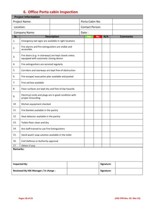 Pages 18 of 23 (HSE-FPR-Rev. 02. Mar 23)
6. Office Porta cabin Inspection
Project Information
Project Name: Porta Cabin No:
Location: Contact Person:
Company Name: Date :
Sr. Description Yes No N/A Comments
1. Emergency exit signs are available in right locations
2.
Fire alarms and fire extinguishers are visible and
accessible.
3.
Fire doors (e.g. in stairways) are kept closed unless
equipped with automatic closing device
4. Fire extinguishers are serviced regularly
5. Corridors and stairways are kept free of obstruction
6. Fire escape/ evacuation plan available and posted
7. First aid box available
8. Floor surfaces are kept dry and free of slip hazards
9.
Electrical cords and plugs are in good condition with
proper Grounding
10. Kitchen equipment checked
11. Fire blanket available in the pantry
12. Heat detector available in the pantry
13. Toilets floor clean and dry
14. Are staff trained to use Fire Extinguishers
15. Hand wash/ soap solution available in the toilet
16. Civil Defense or Authority approval
17. Others if any:
Remarks:
Inspected By: Signature:
Reviewed By HSE Manager / In charge : Signature:
 