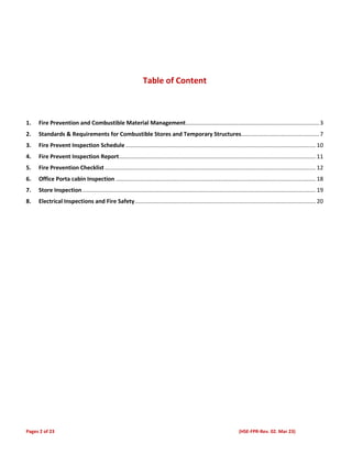 Pages 2 of 23 (HSE-FPR-Rev. 02. Mar 23)
Table of Content
1. Fire Prevention and Combustible Material Management....................................................................................3
2. Standards & Requirements for Combustible Stores and Temporary Structures.................................................7
3. Fire Prevent Inspection Schedule........................................................................................................................10
4. Fire Prevent Inspection Report............................................................................................................................11
5. Fire Prevention Checklist.....................................................................................................................................12
6. Office Porta cabin Inspection ..............................................................................................................................18
7. Store Inspection ...................................................................................................................................................19
8. Electrical Inspections and Fire Safety..................................................................................................................20
 