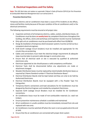 Pages 20 of 23 (HSE-FPR-Rev. 02. Mar 23)
8. Electrical Inspections and Fire Safety
Note: This HSE Alert does not replace or supersede C-Name’s Code of Practice COP-01 for Fire Prevention
& Combustible Materials Management but is an extract from it.
Prevention Electrical Fires:
Temporary electrics and air conditioners have been a cause of fire incidents at site offices,
stores and facilities mainly because of the poor condition of the air conditioners and/ or the
electrical connections.
The following requirements must be ensured at all project sites:
 Inspection and tests of all temporary electrics, cables, sockets, distribution boxes, Air
Conditioners must be done on weekly basis by competent Electricians throughout the
building, site offices, stores and workshops and inspection records must be maintained.
 Only split unit air conditioners must be purchased with effect from 01/08/18.
 Design & installation of temporary electrical power systems must be carried out by a
competent electrical engineer.
 ELCB (Earth Leakage Circuit breakers) must be installed and appropriate for the
circuits they are protecting.
 Cables and connections must meet the electrical design requirements & adequate
steps must be taken to prevent cable damage in construction area.
 Ensure that all electrical work at site is executed by qualified & authorized
electricians only.
 Electrician appointed at site should possess a valid competency certification.
 Electrical Tools shall be disconnected before any adjustments are made or
attachment changed.
 Wooden Distribution boxes must be replaced by metal lockable distribution boxes as
required by C-Name Standard number 4 “Electrical Distribution Boxes”.
 Electrical Distribution Boards shall be kept locked and Keys are only to be held by
Authorized Electricians.
 Electrical Distribution Boards must be equipped with a Dry Powder Type Fire
Extinguisher.
 Temporary Electric connections and load calculations for Air Conditioners must be
designed by Electrical Engineer and installed by competent Electricians.
 Separate Earth Leakage Circuit Breakers must be installed for Air Conditioner
connections.
 Air Conditioners brace must be made of non-combustible materials (i.e. steel not
timber).
 Ensure preventive maintenance schedule is available and maintained.
 All air conditioners in unsafe condition must be immediately removed from site and
replaced with new ones.
 Air Conditioners must be switched off when the room is not occupied and at the end
of shift.
 Ensure that the air conditioners are connected with proper drain system
 