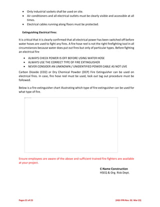 Pages 21 of 23 (HSE-FPR-Rev. 02. Mar 23)
 Only industrial sockets shall be used on site.
 Air conditioners and all electrical outlets must be clearly visible and accessible at all
times.
 Electrical cables running along floors must be protected.
Extinguishing Electrical Fires:
It is critical that it is clearly confirmed that all electrical power has been switched off before
water hoses are used to fight any fires. A fire hose reel is not the right firefighting tool in all
circumstances because water does put out fires but only of particular types. Before fighting
an electrical fire
 ALWAYS CHECK POWER IS OFF BEFORE USING WATER HOSE
 ALWAYS USE THE CORRECT TYPE OF FIRE EXTINGUISHER
 NEVER CONSIDER AN UNKNOWN / UNIDENTIFIED POWER CABLE AS NOT LIVE
Carbon Dioxide (CO2) or Dry Chemical Powder (DCP) Fire Extinguisher can be used on
electrical fires. In case, fire hose reel must be used, lock out tag out procedure must be
followed.
Below is a fire extinguisher chart illustrating which type of fire extinguisher can be used for
what type of fire.
Ensure employees are aware of the above and sufficient trained fire fighters are available
at your project.
C-Name Construction
HSEQ & Org. Risk Dept.
 