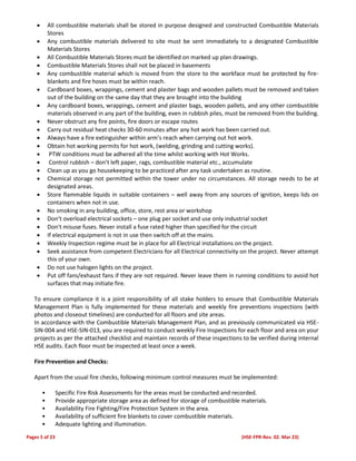 Pages 5 of 23 (HSE-FPR-Rev. 02. Mar 23)
 All combustible materials shall be stored in purpose designed and constructed Combustible Materials
Stores
 Any combustible materials delivered to site must be sent immediately to a designated Combustible
Materials Stores
 All Combustible Materials Stores must be identified on marked up plan drawings.
 Combustible Materials Stores shall not be placed in basements
 Any combustible material which is moved from the store to the workface must be protected by fire-
blankets and fire hoses must be within reach.
 Cardboard boxes, wrappings, cement and plaster bags and wooden pallets must be removed and taken
out of the building on the same day that they are brought into the building
 Any cardboard boxes, wrappings, cement and plaster bags, wooden pallets, and any other combustible
materials observed in any part of the building, even in rubbish piles, must be removed from the building.
 Never obstruct any fire points, fire doors or escape routes
 Carry out residual heat checks 30-60 minutes after any hot work has been carried out.
 Always have a fire extinguisher within arm’s reach when carrying out hot work.
 Obtain hot working permits for hot work, (welding, grinding and cutting works).
 PTW conditions must be adhered all the time whilst working with Hot Works.
 Control rubbish – don’t left paper, rags, combustible material etc., accumulate
 Clean up as you go housekeeping to be practiced after any task undertaken as routine.
 Chemical storage not permitted within the tower under no circumstances. All storage needs to be at
designated areas.
 Store flammable liquids in suitable containers – well away from any sources of ignition, keeps lids on
containers when not in use.
 No smoking in any building, office, store, rest area or workshop
 Don’t overload electrical sockets – one plug per socket and use only industrial socket
 Don't misuse fuses. Never install a fuse rated higher than specified for the circuit
 If electrical equipment is not in use then switch off at the mains.
 Weekly Inspection regime must be in place for all Electrical installations on the project.
 Seek assistance from competent Electricians for all Electrical connectivity on the project. Never attempt
this of your own.
 Do not use halogen lights on the project.
 Put off fans/exhaust fans if they are not required. Never leave them in running conditions to avoid hot
surfaces that may initiate fire.
To ensure compliance it is a joint responsibility of all stake holders to ensure that Combustible Materials
Management Plan is fully implemented for these materials and weekly fire preventions inspections (with
photos and closeout timelines) are conducted for all floors and site areas.
In accordance with the Combustible Materials Management Plan, and as previously communicated via HSE-
SIN-004 and HSE-SIN-013, you are required to conduct weekly Fire Inspections for each floor and area on your
projects as per the attached checklist and maintain records of these inspections to be verified during internal
HSE audits. Each floor must be inspected at least once a week.
Fire Prevention and Checks:
Apart from the usual fire checks, following minimum control measures must be implemented:
• Specific Fire Risk Assessments for the areas must be conducted and recorded.
• Provide appropriate storage area as defined for storage of combustible materials.
• Availability Fire Fighting/Fire Protection System in the area.
• Availability of sufficient fire blankets to cover combustible materials.
• Adequate lighting and illumination.
 