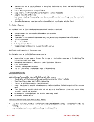 Pages 6 of 23 (HSE-FPR-Rev. 02. Mar 23)
• Material shall not be placed/allocated in a way that interrupts and affects the set Site Emergency
Evacuation.
• Ensure that proper stacking is implemented.
• Keep material away from any hot works or ignition sources and sparks.
• Assign a fire watch for the area.
• Any waste including the packaging must be removed from site immediately once the material is
withdrawn.
• Unused and unwanted materials shall be returned back in coordination with the client.
Pre-Delivery Controls:
The following must be confirmed and agreed before the material is delivered:
• Request/Instruct for non-combustible packing and wrapping.
• Material Type
• Type of fire hazard (Combustible/Flammable/Toxic/Explosives/Environmental Hazard and etc.)
• MSDS (if applicable)
• Upon arrival at site.
• Security to direct driver.
• Responsible person to control and coordinate the storage
Verification and inspection of the storage area:
The following must be verified before storing material:
• Appropriate storage area as defined for storage of combustible materials of Fire Fighting/Fire
Protection System in the area
• Availability of sufficient fire blankets to cover combustible materials
• Clear access/egress
• Adequate lighting and illumination
• Fire Risk Assessments specific to the area/ to the materials.
Controls upon Delivery:
Upon delivery of combustible material the following is to be ensured
• Coordination with logistics team for appropriate movement of delivery vehicles
• Receiving of items as per planned list and quantity
• Transfer to defined combustible material storage.
• Ensure that proper in building storage at site is implemented (fire blanket, fire extinguisher, firehose
reel)
• Keep combustible material away from any hot works or heat/ignition sources and sparks unless
additional controls are provided.
• On every hour rounding Inspect and monitor the storage areas.
• Provide full time fire watch.
Withdrawal/Removal of Combustible Packing Material
• Any plant, equipment, furniture or materials must be unpacked immediately if has been delivered to the
building.
• Any packaging must be removed immediately from the building.
 