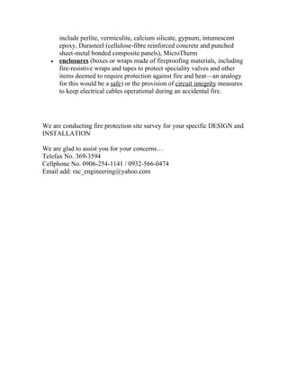 include perlite, vermiculite, calcium silicate, gypsum, intumescent
       epoxy, Durasteel (cellulose-fibre reinforced concrete and punched
       sheet-metal bonded composite panels), MicroTherm
   •   enclosures (boxes or wraps made of fireproofing materials, including
       fire-resistive wraps and tapes to protect speciality valves and other
       items deemed to require protection against fire and heat—an analogy
       for this would be a safe) or the provision of circuit integrity measures
       to keep electrical cables operational during an accidental fire.




We are conducting fire protection site survey for your specific DESIGN and
INSTALLATION

We are glad to assist you for your concerns…
Telefax No. 369-3594
Cellphone No. 0906-254-1141 / 0932-566-0474
Email add: rac_engineering@yahoo.com
 