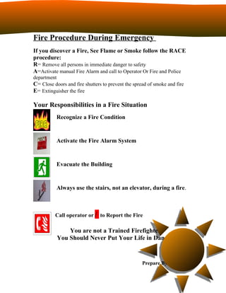 Fire Procedure During Emergency
If you discover a Fire, See Flame or Smoke follow the RACE
procedure:
R= Remove all persons in immediate danger to safety
A=Activate manual Fire Alarm and call to Operator Or Fire and Police
department
C= Close doors and fire shutters to prevent the spread of smoke and fire
E= Extinguisher the fire

Your Responsibilities in a Fire Situation
           Recognize a Fire Condition


           Activate the Fire Alarm System


           Evacuate the Building


           Always use the stairs, not an elevator, during a fire.



          Call operator or / to Report the Fire

               You are not a Trained Firefighter.
           You Should Never Put Your Life in Danger!


                                                    Prepare By Faheem
 