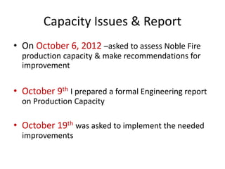 Capacity Issues & Report 
• On October 6, 2012 –asked to assess Noble Fire 
production capacity & make recommendations for 
improvement 
• October 9th I prepared a formal Engineering report 
on Production Capacity 
• October 19th was asked to implement the needed 
improvements 
 