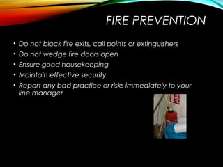 FIRE PREVENTION
• Do not block fire exits, call points or extinguishers
• Do not wedge fire doors open
• Ensure good housekeeping
• Maintain effective security
• Report any bad practice or risks immediately to your
line manager
 
