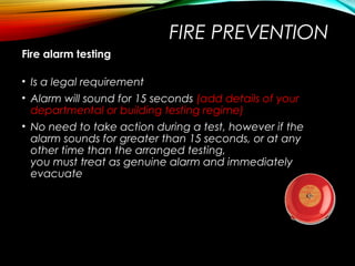 FIRE PREVENTION
Fire alarm testing
• Is a legal requirement
• Alarm will sound for 15 seconds (add details of your
departmental or building testing regime)
• No need to take action during a test, however if the
alarm sounds for greater than 15 seconds, or at any
other time than the arranged testing,
you must treat as genuine alarm and immediately
evacuate
 