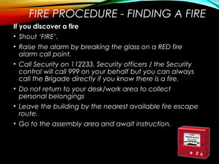 FIRE PROCEDURE - FINDING A FIRE
If you discover a fire
• Shout ‘FIRE’.
• Raise the alarm by breaking the glass on a RED fire
alarm call point.
• Call Security on 112233. Security officers / the Security
control will call 999 on your behalf but you can always
call the Brigade directly if you know there is a fire.
• Do not return to your desk/work area to collect
personal belongings
• Leave the building by the nearest available fire escape
route.
• Go to the assembly area and await instruction.
 