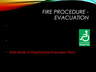 People with disabilities
• Need to be assisted by volunteers or
nominated personnel, detail will be available in
their Personal Emergency Evacuation Plans
(PEEP’s)
• For special events ensure that disabled
persons have been taken into account and an
evacuation plan is in place
• (Add details of Departmental Evacuation Plan)
FIRE PROCEDURE -
EVACUATION
 