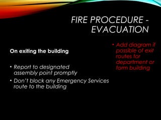 FIRE PROCEDURE -
EVACUATION
On exiting the building
• Report to designated
assembly point promptly
• Don’t block any Emergency Services
route to the building
• Add diagram if
possible of exit
routes for
department or
form building
 