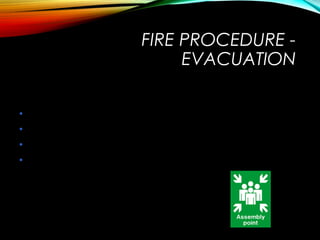 On exiting the building
• Report any missing colleagues to your Fire Warden
• Report any disabled persons left at Refuge Points
• Remain at assembly point until advised otherwise
• Do not wander off as it may be assumed that you
are trapped in the building
FIRE PROCEDURE -
EVACUATION
 