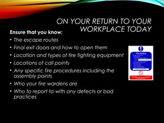 ON YOUR RETURN TO YOUR
WORKPLACE TODAYEnsure that you know;
• The escape routes
• Final exit doors and how to open them
• Location and types of fire fighting equipment
• Locations of call points
• Any specific fire procedures including the
assembly points
• Who your fire wardens are
• Who to report to with any defects or bad
practices
 