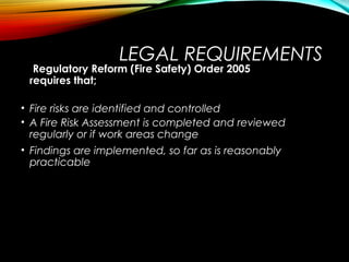 LEGAL REQUIREMENTS
Regulatory Reform (Fire Safety) Order 2005
requires that;
• Fire risks are identified and controlled
• A Fire Risk Assessment is completed and reviewed
regularly or if work areas change
• Findings are implemented, so far as is reasonably
practicable
 