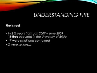 UNDERSTANDING FIRE
Fire is real
• In 2 ½ years from Jan 2007 – June 2009
19 fires occurred in the University of Bristol
• 17 were small and contained
• 2 were serious…
 