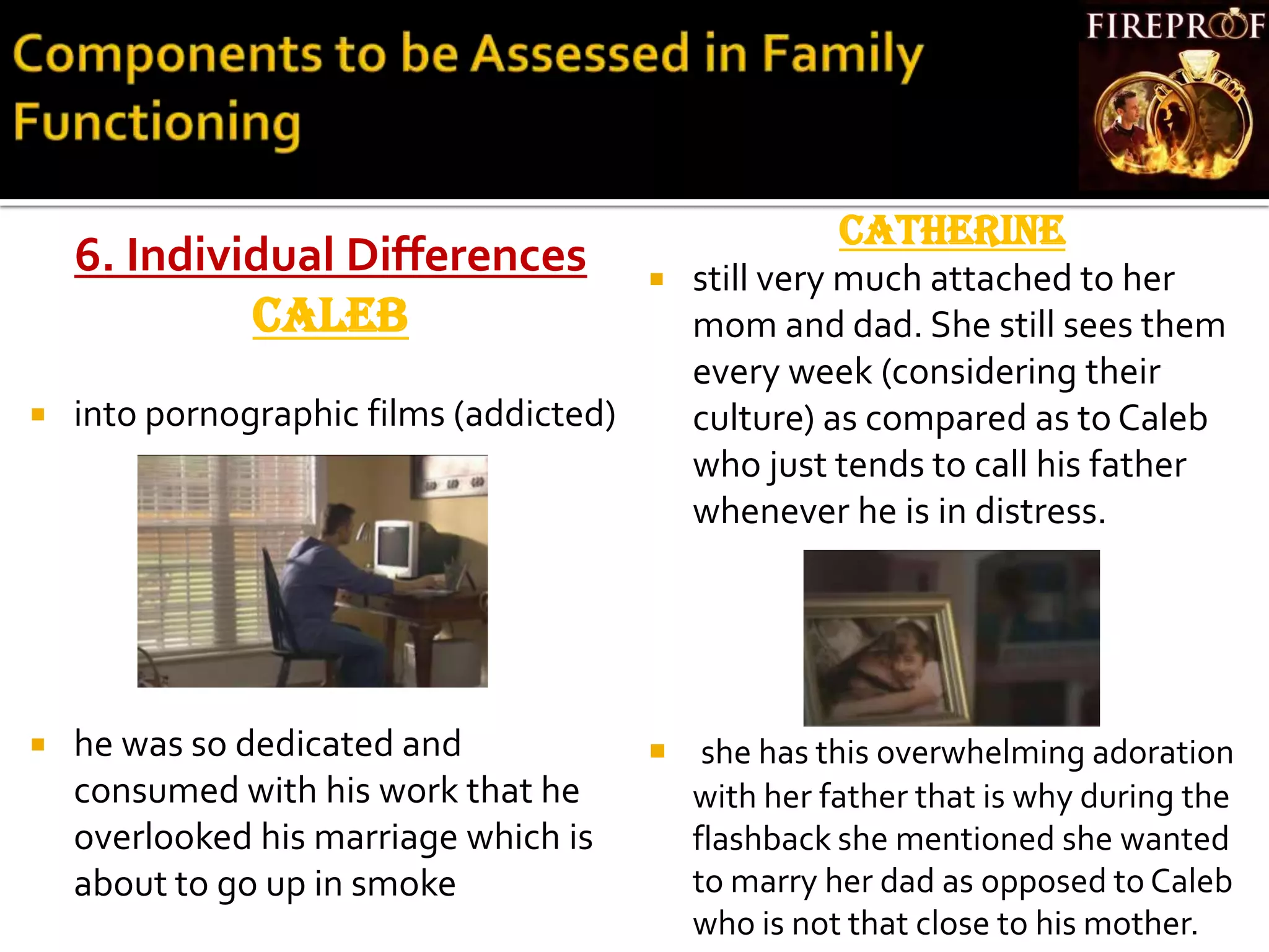 6. Individual Differences
CALEB
 into pornographic films (addicted)
 he was so dedicated and
consumed with his work that he
overlooked his marriage which is
about to go up in smoke
CATHERINE
 still very much attached to her
mom and dad. She still sees them
every week (considering their
culture) as compared as to Caleb
who just tends to call his father
whenever he is in distress.
 she has this overwhelming adoration
with her father that is why during the
flashback she mentioned she wanted
to marry her dad as opposed to Caleb
who is not that close to his mother.
 