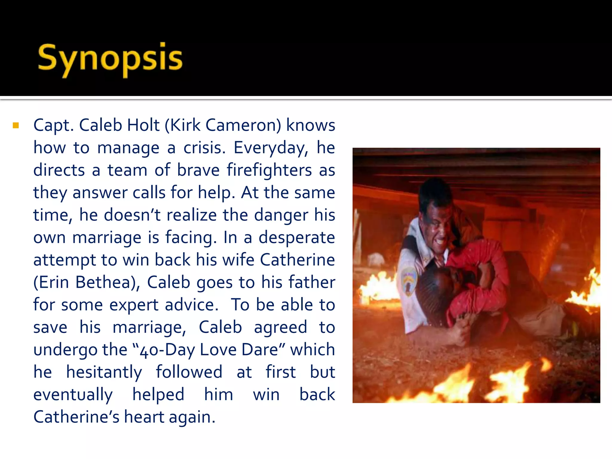  Capt. Caleb Holt (Kirk Cameron) knows
how to manage a crisis. Everyday, he
directs a team of brave firefighters as
they answer calls for help. At the same
time, he doesn’t realize the danger his
own marriage is facing. In a desperate
attempt to win back his wife Catherine
(Erin Bethea), Caleb goes to his father
for some expert advice. To be able to
save his marriage, Caleb agreed to
undergo the “40-Day Love Dare” which
he hesitantly followed at first but
eventually helped him win back
Catherine’s heart again.
 