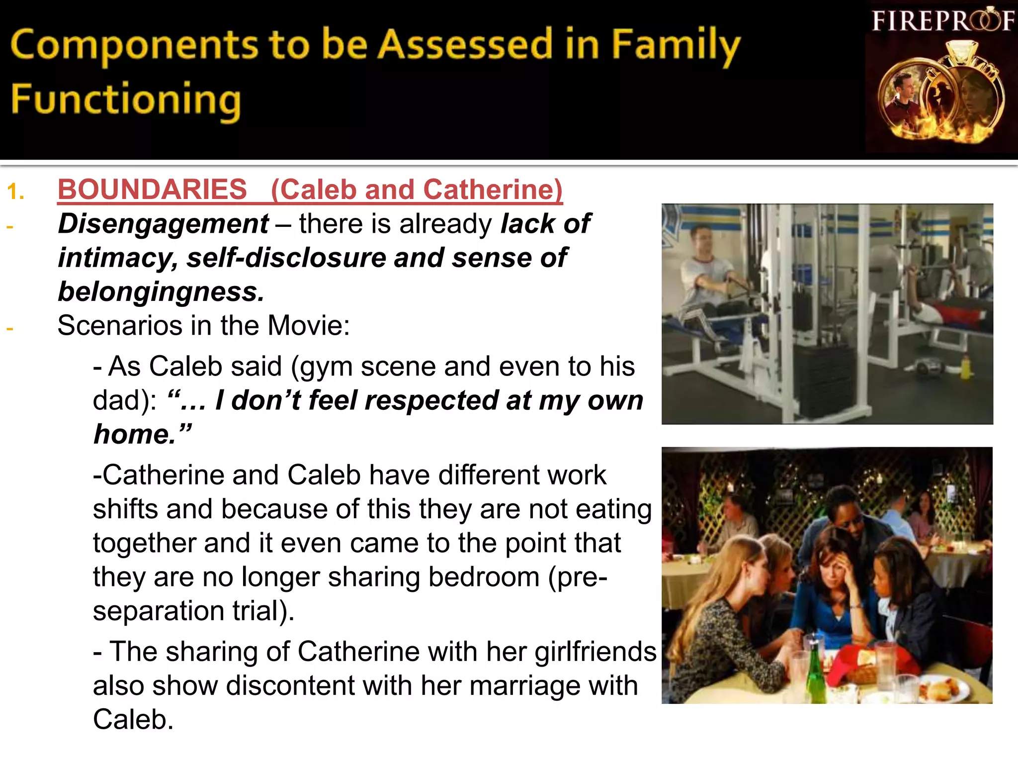 1. BOUNDARIES (Caleb and Catherine)
- Disengagement – there is already lack of
intimacy, self-disclosure and sense of
belongingness.
- Scenarios in the Movie:
- As Caleb said (gym scene and even to his
dad): “… I don’t feel respected at my own
home.”
-Catherine and Caleb have different work
shifts and because of this they are not eating
together and it even came to the point that
they are no longer sharing bedroom (pre-
separation trial).
- The sharing of Catherine with her girlfriends
also show discontent with her marriage with
Caleb.
 