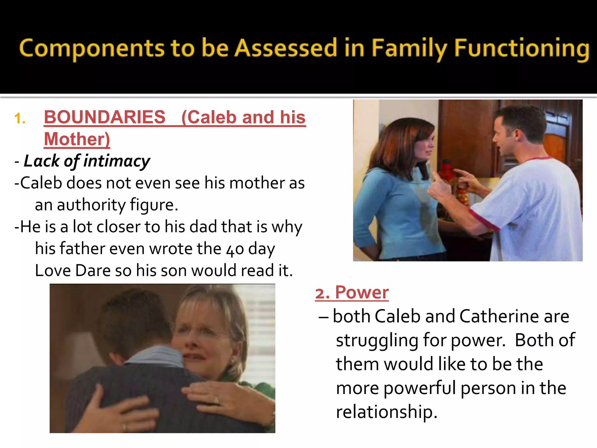 1. BOUNDARIES (Caleb and his
Mother)
- Lack of intimacy
-Caleb does not even see his mother as
an authority figure.
-He is a lot closer to his dad that is why
his father even wrote the 40 day
Love Dare so his son would read it.
2. Power
– both Caleb and Catherine are
struggling for power. Both of
them would like to be the
more powerful person in the
relationship.
 