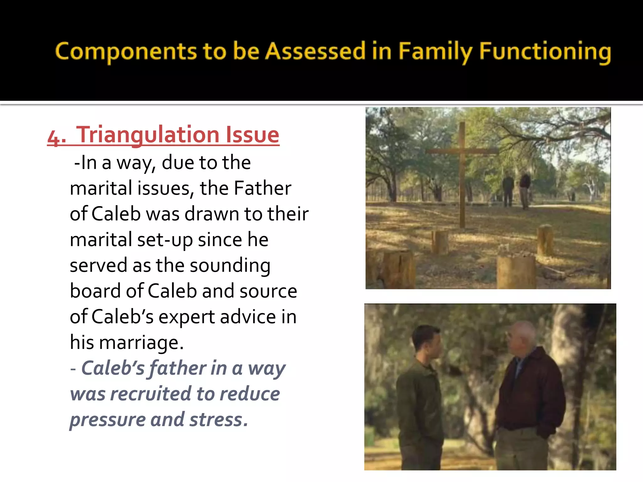 4. Triangulation Issue
-In a way, due to the
marital issues, the Father
of Caleb was drawn to their
marital set-up since he
served as the sounding
board of Caleb and source
of Caleb’s expert advice in
his marriage.
- Caleb’s father in a way
was recruited to reduce
pressure and stress.
 