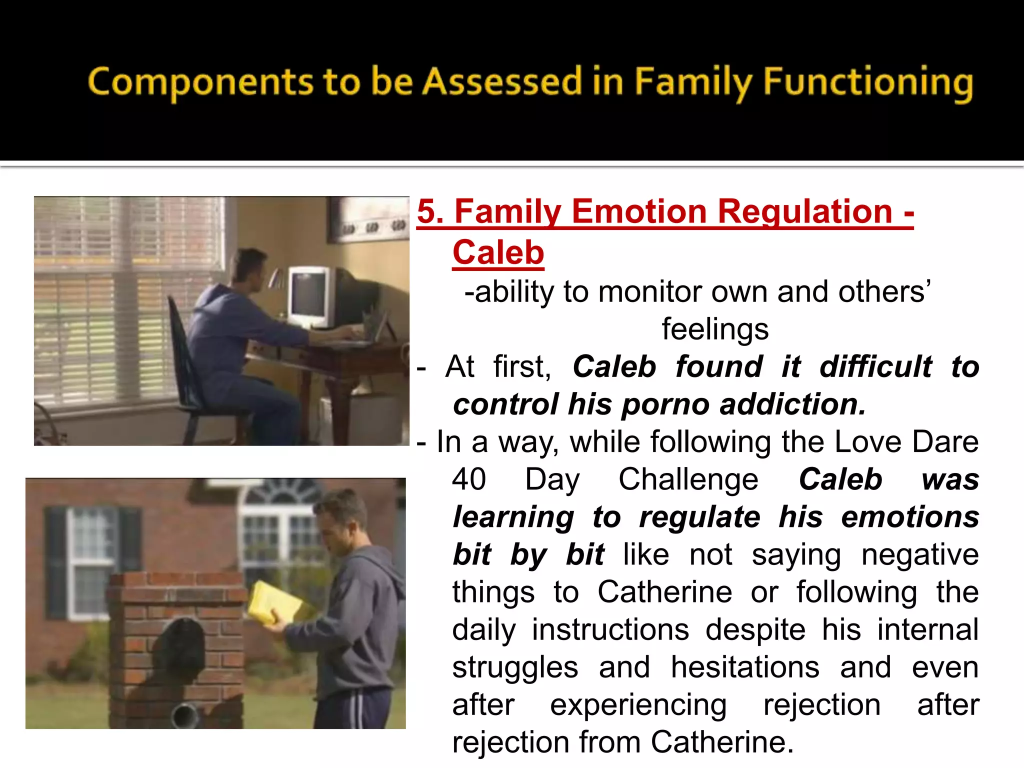 5. Family Emotion Regulation -
Caleb
-ability to monitor own and others’
feelings
- At first, Caleb found it difficult to
control his porno addiction.
- In a way, while following the Love Dare
40 Day Challenge Caleb was
learning to regulate his emotions
bit by bit like not saying negative
things to Catherine or following the
daily instructions despite his internal
struggles and hesitations and even
after experiencing rejection after
rejection from Catherine.
 