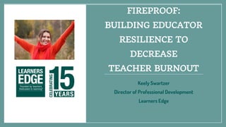 FIREPROOF:
BUILDING EDUCATOR
RESILIENCE TO
DECREASE
TEACHER BURNOUT
Keely Swartzer
Director of Professional Development
Learners Edge
 