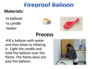 Materials:
•a balloon
•a candle
•water
                   Process
•Fill a balloon with water
and then blow to inflating
it. Light the candle and
hold the balloon over the
flame. The flame does not
pop this balloon.
 