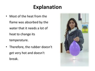 Explanation
• Most of the heat from the
  flame was absorbed by the
  water that it needs a lot of
  heat to change its
  temperature.
• Therefore, the rubber doesn't
  get very hot and doesn't
  break.
 