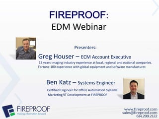 :
         EDM Webinar
                         Presenters:
Greg Houser – ECM Account Executive
18 years imaging industry experience at local, regional and national companies.
Fortune 100 experience with global equipment and software manufacturer.



     Ben Katz – Systems Engineer
      Certified Engineer for Office Automation Systems
      Marketing/IT Development at FIREPROOF
 