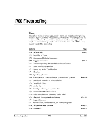 Chevron Corporation 1700-1 June 2000
1700 Fireproofing
Abstract
This section describes various types, relative merits, and properties of fireproofing
materials. It gives guidelines for determining structures that require fireproofing and
recommended materials and suppliers. It also discusses the various types of fire-
proofed and fire resistant systems for critical control systems. API RP 2218 is the
industry standard for fireproofing.
Contents Page
1710 Introduction 1700-2
1711 Definition of Terms
1712 Company and Industry Documents
1720 Support Structures 1700-3
1721 Where Fireproofing of Support Structures Is Warranted
1722 Level of Protection Required
1723 Layout and Design Considerations
1724 Materials
1725 Specific Applications
1730 Critical Valves, Instrumentation, and Shutdown Systems 1700-14
1731 Emergency Shutdown or Isolation Valves
1732 Tank Block Valves
1733 Air Supply
1734 Switchgear Housing and Junction Boxes
1735 Instrument and Electrical Cables
1736 Home Runs for Cable Trays and Conduit Banks
1740 Materials Suppliers and Applicators 1700-20
1741 Support Structures
1742 Critical Valves, Instrumentation, and Shutdown Systems
1750 Fireproofing Test Methods 1700-22
1760 References 1700-25
 