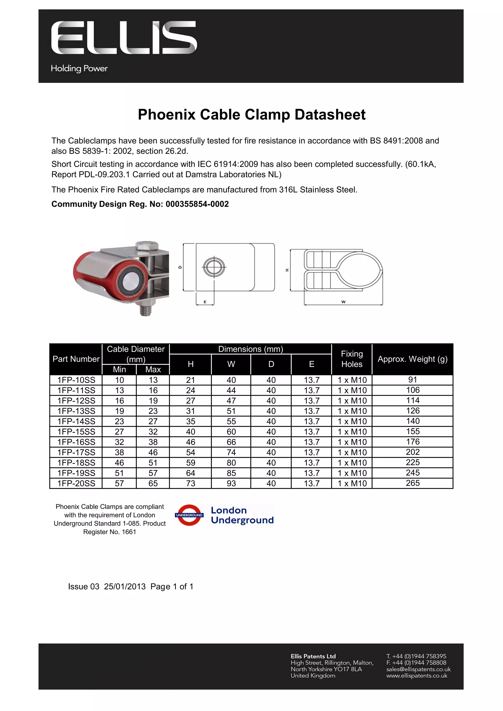 Phoenix Cable Clamp Datasheet
The Cableclamps have been successfully tested for fire resistance in accordance with BS 8491:2008 and
also BS 5839-1: 2002, section 26.2d.
Short Circuit testing in accordance with IEC 61914:2009 has also been completed successfully. (60.1kA,
Report PDL-09.203.1 Carried out at Damstra Laboratories NL)
The Phoenix Fire Rated Cableclamps are manufactured from 316L Stainless Steel.
Community Design Reg. No: 000355854-0002
Min Max
H E
1FP-10SS 10 13 21 40 40 13.7 1 x M10
1FP-11SS 13 16 24 44 40 13.7 1 x M10
1FP-12SS 16 19 27 47 40 13.7 1 x M10
1FP-13SS 19 23 31 51 40 13.7 1 x M10
1FP-14SS 23 27 35 55 40 13.7 1 x M10
1FP-15SS 27 32 40 60 40 13.7 1 x M10
1FP-16SS 32 38 46 66 40 13.7 1 x M10
1FP-17SS 38 46 54 74 40 13.7 1 x M10
1FP-18SS 46 51 59 80 40 13.7 1 x M10
1FP-19SS 51 57 64 85 40 13.7 1 x M10
1FP-20SS 57 65 73 93 40 13.7 1 x M10
Phoenix Cable Clamps are compliant
with the requirement of London
Underground Standard 1-085. Product
Register No. 1661
155
176
202
W D
Part Number
Cable Diameter
(mm) Approx. Weight (g)
91
106
114
126
140
225
245
265
Fixing
Holes
Issue 03 25/01/2013 Page 1 of 1
Dimensions (mm)
