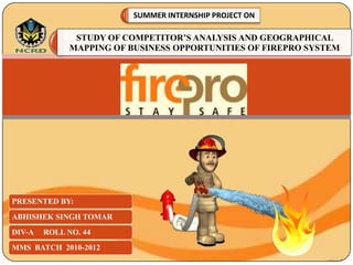 SUMMER INTERNSHIP PROJECT ON

               STUDY OF COMPETITOR’S ANALYSIS AND GEOGRAPHICAL
              MAPPING OF BUSINESS OPPORTUNITIES OF FIREPRO SYSTEM




PRESENTED BY:
ABHISHEK SINGH TOMAR
DIV-A   ROLL NO. 44
MMS BATCH 2010-2012
 