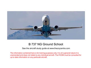 B 737 NG Ground School.
See the aircraft study guide at www.theorycentre.com
The information contained here is for training purposes only. It is of a general nature it is
unamended and does not relate to any individual aircraft. The FCOM must be consulted for
up to date information on any particular aircraft.

 