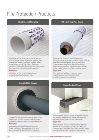 Fire Protection Products
Ultra Universal Pipe Wrap is an innovative and cost
effective product for the fire stopping of plastic pipe
penetrations, replacing traditional products already
on the market, such as Pipe Collars. The product
reinstates the fire rating of a construction and prevents
fire spread from one compartment to another.
Application
Ultra Universal Pipe Wrap is suitable for use
on plastic pipes for all walls and floors.
Insulated Fire Sleeves provide thermal, noise and fire
benefits with an added intumescent effect. Use of
Insulated Fire Sleeves makes a complex task simple.
Application
Insulated Fire Sleeves are intended for use on
Copper, Mild Steel, Polypropylene and PVC pipes
and can provide 1⁄2, 1 and 2 hour fire resistance.
Expansion Joint Strips are highly compressible, flexible,
fire resistant seals which are used where movement
joints are formed in the structure of a building.
Application
Expansion Joint Strips are ideal for sealing movement
joints at junctions between compartment walls and
floors and within walls and floors. Their flexibility makes
them suitable for use in a variety of configurations.
Universal Pipe Sleeve is a revolutionary product
incorporating the performance benefits of Ultra Universal
Pipe Wrap, as well as a wider scope of application.
This provides a cost effective fire stop for all plastic
pipes, moving away from traditional products already
on the market, such as Pipe Collars and Pipe Wraps.
Application
Ultra Universal Pipe Sleeve is a unique scored
wrap, flexible and easy to install on both
phenolic insulated and plastic pipes.
Ultra Universal Pipe Wrap
Insulated Fire Sleeves
Expansion Joint Strips
Ultra Universal Pipe Sleeve
For more information, please visit www.sigtechnicalinsulation.co.uk10
Copyright Promat 2013
 