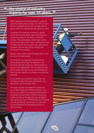 ...the choice of industry
experts for over 35 years...
When specified correctly fire protection materials
preserve property and can save lives. With so many
products available and so much at stake, gaining
expert advice on choosing the right products is vital.
The range of fire protection products supplied
by SIG Technical Insulation covers fire protection
materials suitable for the entire construction
process. This guide features information on fire
protection products from major manufacturers and
includes products for structural steel, partitioning,
ductwork, wall and roof linings, ceilings and
intumescent fire stopping.
We also stock a wide range of ancillary items such
as fixings and steel angles.
Fire Protection is a specialist market and you
need suppliers who have the experience and
technical expertise to give you tailored advice on
products and applications. We can advise you on
which metal systems to use or which fixings and
fastenings you need for your boards and panels for
example.
As our experts are on hand to support you, we
can help you select the exact products for your
application, first time, every time.
This product range and expertise is backed up
by our fleet of specialist delivery vehicles, so we
ensure your products are delivered exactly when
and where you want them. Efficient scheduling
means the risks of damage and loss are greatly
reduced and our fleet of Moffett Mounty off-loading
vehicles provide the ideal solution for sites with
limited availability for off-loading facilities or
difficult access.
2
 
