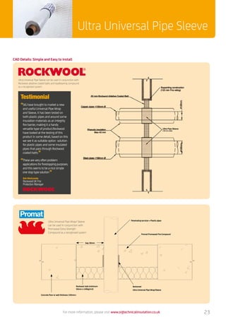 Ultra Universal Pipe Sleeve
For more information, please visit www.sigtechnicalinsulation.co.uk 23
Ultra Universal Pipe Wrap/ Sleeve
can be used in conjunction with
Promaseal Extra Strength
Compound as a recognised system
Fire stopping service penetrations through concrete floors - Promaseal Fire Compound with plastic pipe penetration
NOT FOR PRODUCTION DESIGN SKETCH ONLYDO NOT SCALE VIEW TOLERANCES General ± 1mm DIMENSIONS IN mmA3 LANDSCAPE
Gap 30mm
Concrete floor or wall thickness 150mm
Rockwool slab (minimum
50mm x 140kg/m3)
Bottomed
Ultra Universal Pipe Wrap/Sleeve
Promat Promaseal Fire Compound
Penetrating services = Plastic pipes
CAD Details: Simple and Easy to Install
Ultra Universal Pipe Sleeve can be used in conjunction with
Rockwool ablative coated batts and loadbearing compound
as a recognised system
“SIG have brought to market a new
and useful Universal Pipe Wrap
and Sleeve, it has been tested on
both plastic pipes and around some
insulation materials as an integrity
fire barrier, making it a handy
versatile type of product.Rockwool
have looked at the testing of this
product in some detail, based on this
we see it as suitable option solution
for plastic pipes and some insulated
pipes that pass through Rockwool
coated batts”
“These are very often problem
applications for firestopping purposes,
and this seems to be a nice simple
one stop type solution”
Bob Westcombe
Rockwool UK Fire
Protection Manager
Testimonial
Ultra Pipe Sleeve
(130 mm wide)
 