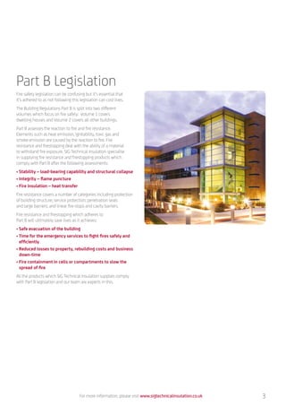 Part B Legislation
Fire safety legislation can be confusing but it’s essential that
it’s adhered to as not following this legislation can cost lives.
The Building Regulations Part B is split into two different
volumes which focus on fire safety: Volume 1 covers
dwelling houses and Volume 2 covers all other buildings.
Part B assesses the reaction to fire and fire resistance.
Elements such as heat emission, ignitability, toxic gas and
smoke emission are caused by the reaction to fire. Fire
resistance and firestopping deal with the ability of a material
to withstand fire exposure. SIG Technical Insulation specialise
in supplying fire resistance and firestopping products which
comply with Part B after the following assessments:
• Stability – load-bearing capability and structural collapse
• Integrity – flame puncture
• Fire insulation – heat transfer
Fire resistance covers a number of categories including protection
of building structure; service protection; penetration seals
and large barriers; and linear fire-stops and cavity barriers.
Fire resistance and firestopping which adheres to
Part B will ultimately save lives as it achieves:
• Safe evacuation of the building
• Time for the emergency services to fight fires safely and
efficiently
• Reduced losses to property, rebuilding costs and business
down-time
• Fire containment in cells or compartments to slow the
spread of fire
All the products which SIG Technical Insulation supplies comply
with Part B legislation and our team are experts in this.
For more information, please visit www.sigtechnicalinsulation.co.uk 3
 