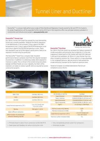 33
Tunnel Liner and Ductliner
PassiveTecTM
Tunnel Liner
Our 30mm Tunnel Liner board has passed the most demanding
tunnel test currently available. Tested at the Efectis laboratory
in the Netherlands, it has achieved 3 hours against the RWS
temperature curve, 3 hours against the HCM temperature curve
and 4 hours against the ISO 834 temperature curves. These
test standards cover all of the highest specifications likely to be
required in tunnel lining fire protection.
The PassiveTecTM
board has a uniquely high insulation
performance hence it achieves more than the required standard
of protection. In addition it is extremely stable when exposed to
moisture or water. This is critical in the tunnel lining area where
leakage and flash floods can occur regularly. Our team of fire
engineers are ready to conduct specific tests as required by tunnel
construction projects.
Certification
RWS 1350 Certified 180 mins
HCM Certified 180 mins
ISO 834 Certified 240 mins
Lineal thermal expansion a (°K-1
)
- 3,1x 10-5 (long) and
- 4,1x 10-5 (tran)
Density 900 kg/m3
± 10 %
Water diffusion resistance µ:3,5
Determination of compression
behavior. Breaking load (N)
25213
Certification
BS EN1366 pt 1  Pt 8 Certified
Type B Vertical : CLASSIFICATION: EI 120 (ve i→o)
Type A Vertical : CLASSIFICATION: EI 120 (ve i→o) S
Type B Horizontal : CLASSIFICATION: EI 120 (ho i→o)
Type A Horizontal: CLASSIFICATION: EI 180 (ho i→o) S
Type C : El 120 (ho) S 1500 Multi
Thermal conductivity (W/mk) 0,29
Thermal resistance (m2
.K/W) 0,1
Lineal thermal expansion a (°K-1
)
- 3,1x 10-5 (long) and
- 4,1x 10-5 (tran)
Electrical surface resistance [kΩ] 5,1
PassiveTecTM
Ductliner
Our 30mm Ductliner board has achieved the highest standard of
smoke evacuation and extraction duct protection. It is the only
magnesium oxide board on the market with both EN 1366 part
1 and part 8 accreditation. At 30mm it is also thinner than any
other competing solutions for 2 hours which is a huge advantage
in the congested plenums. We are proud to have passed the
smoke extraction standard at the maximum pressure level
Tested at European accredited laboratories that ensure
compliance across the EU.
PassiveTecTM
is a proven high performance range of Fibre Reinforced Magnesium boards owned by SIG and PFP Fire Systems.
Its range of applications will be expanded further during 2014 but in the meantime offers two principal solutions prevalent in
construction and infrastructure projects. www.passivetec.com
• Thinnest board to give 2 hours protection to EN1366 Pt 8
• Saves space and therefore can reduce construction costs
• Very competitively priced system for contractors
• Extremely durable
For more information, please visit www.sigtechnicalinsulation.co.uk
 