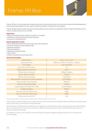 34
Firemac FM Blue
Firemac FM Blue is a non-combustible composite board with a fibre-reinforced cement core, and outer facings of perforated galvanised
steel mechanically bonded to the core, used to provide fire protection and protect life and buildings.
Firemac FM Blue systems provide robust wall, ceiling, building services enclosures and ductwork systems to give fire resistance of up to
4 hours and blast resistance of up to 14kPa.
Applications
•	Vertical  horizontal barriers, all either insulated or uninsulated
•	Ventilation, smoke extract  kitchen extract ductwork
•	Enclosures for building services
Specific applications include:
•	Vertical  horizontal barriers forming escape routes and refuge areas
•	Enclosures  barriers around hazardous areas
•	Equipment protection
•	Document protection
•	Warehouse compartmentation
•	Service shafts
•	Electrical transformer  switch gear rooms
General Technical Data
Board thickness 8.5mm -1mm + 2mm
Standard board sizes 2000mm x 1200mm  2400mm x 1200mm
Combustibility Non-combustible
Classification to BS EN 13501-1 A1
Building regulations classification Class O
Effective density (composite) 2400kg/m³ (approx.)
Approx. weight (composite) 19.2kg/m²
Moisture content (composite) 7.6% (approx.)
Water absorption (composite, oven-dried to saturated) 15.5% (approx.)
Flexural strength Frupture (average) 300N/mm²
Modulus of elasticity E (average) 195GPa
Impact strength to BS 5669: Part 1: 1989 Exceeds 980N/m
Loadbearing capacity 10kN/m²
Max. point ‘load’ with 600mm span 980kg
Max. point ‘load’ with 1200mm span 600kg
Thermal conductivity (λ) 38°C 0.40
If any data is being used for structural calculations contact Firemac to ensure the relevant data is up-to-date.
Firemac FM Blue has been installed across a range of industrial and commercial builds including transport and infrastructure projects, power
stations, office blocks, communication and asset protection.
Firemac FM Blue is distributed solely through SIG and is supported by a full range of test evidence and assessments including BS 476: Parts
20, 22 and 24, BS EN 1364 - Parts 1 and 2, and UL263. In addition, the board is produced under a Third Party Certification scheme. Full
details are available upon request.
For installers full training in the installation of Firemac FM Blue will be given, alongside ongoing site inspections and comprehensive
technical support.
For more information, please visit www.sigtechnicalinsulation.co.uk
 