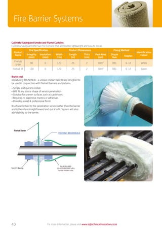 For more information, please visit www.sigtechnicalinsulation.co.uk
Culimeta-Saveguard Smoke and Flame Curtains
Culimeta-Saveguard offer two Fire Curtains that are flexible, lightweight and easy to install.
Product
Name
Fire Specification Product Dimensions Fixing Method
Identification
ColourIntegrity
(min)
Insulation
(min)
Width
(cm)
Length
(m)
Thick
(cm)
Pack Area
(cm)
Staple
Gun
Staples
Firehalt
SF90
90 0 120 25 2 30m² R31 6 -12 White
Firehalt SF 120 0 120 25 2 30m² R31 6 -12 Green
40
Fire Barrier Systems
Brush seal
Introducing BRUSHSEAL - a unique product specifically designed to
be used in conjunction with Firehalt barriers and curtains.
• Simple and quick to install
• Will fit any size or shape of service penetration
• Suitable for uneven surfaces such as cable trays
• Requires no expensive mastics or adhesives
• Provides a neat  professional finish
Brushseal is fixed to the penetration service rather than the barrier
and is therefore straightforward and quick to fit. System will also
add stability to the barrier.
 